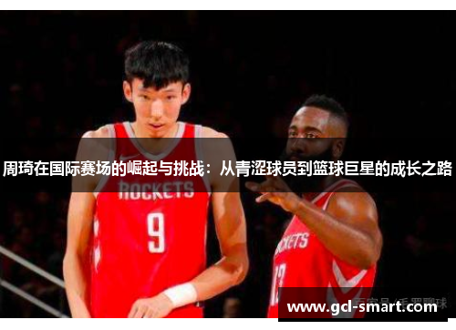 周琦在国际赛场的崛起与挑战：从青涩球员到篮球巨星的成长之路