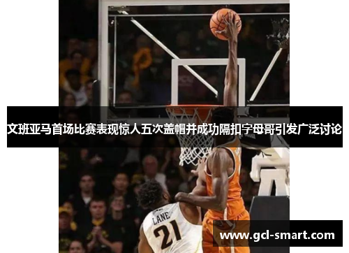 文班亚马首场比赛表现惊人五次盖帽并成功隔扣字母哥引发广泛讨论