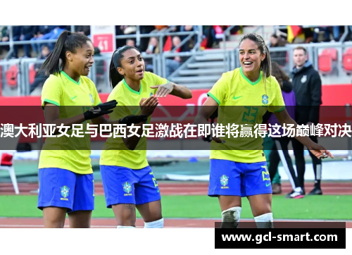 澳大利亚女足与巴西女足激战在即谁将赢得这场巅峰对决