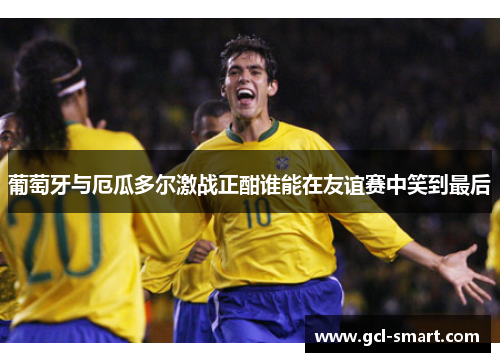 葡萄牙与厄瓜多尔激战正酣谁能在友谊赛中笑到最后