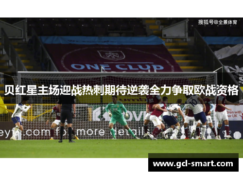 贝红星主场迎战热刺期待逆袭全力争取欧战资格